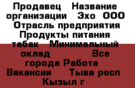 Продавец › Название организации ­ Эхо, ООО › Отрасль предприятия ­ Продукты питания, табак › Минимальный оклад ­ 27 000 - Все города Работа » Вакансии   . Тыва респ.,Кызыл г.